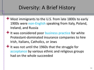 9-8
Diversity: A Brief History
Most immigrants to the U.S. from late 1800s to early
1900s were non-English speaking from Italy, Poland,
Ireland, and Russia
It was considered poor business practice for white
Protestant-dominated insurance companies to hire
Irish, Italians, Catholics, or Jews
It was not until the 1960s that the struggle for
acceptance by various ethnic and religious groups
had on the whole succeeded
 