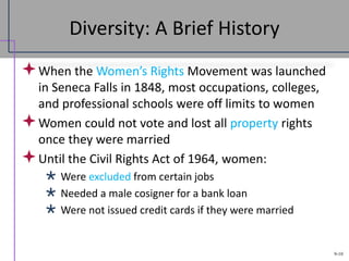 9-10
Diversity: A Brief History
When the Women’s Rights Movement was launched
in Seneca Falls in 1848, most occupations, colleges,
and professional schools were off limits to women
Women could not vote and lost all property rights
once they were married
Until the Civil Rights Act of 1964, women:
 Were excluded from certain jobs
 Needed a male cosigner for a bank loan
 Were not issued credit cards if they were married
 