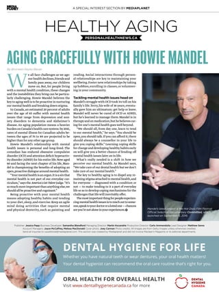A SPECIAL INTEREST SECTION BY MEDIAPLANET
DENTAL HYGIENE FOR LIFE
Whether you have natural teeth or wear dentures, your oral health matters!
Your dental hygienist can recommend the oral care routine that’s right for you.
ORAL HEALTH FOR OVERALL HEALTH
Visit www.dentalhygienecanada.ca for more
DENTAL
HYGIENE
CANADA
Publisher: Jessica Papp Business Developer: Samantha Blandford Managing Director: Martin Kocandrle Production Director: Carlo Ammendolia Lead Designer: Matthew Senra
Account Managers: Joyce McCaffrey, Melissa MacDonald Cover photo: Joey Carman Photo credits: All images are from Getty Images unless otherwise credited.
Send all inquiries to ca.editorial@mediaplanet.com. This section was created by Mediaplanet and did not involve Maclean’s Magazine or its editorial departments.
HEALTHY AGINGPERSONALHEALTHNEWS.CA
AGING GRACEFULLY WITH HOWIE MANDEL
We all face challenges as we age:
ourhealthdeclines,friendsand
family pass away,our children
move on.But,for people living
with a mental health condition,these changes
and the instabilities they bring can be particu-
larly challenging. Howie Mandel believes the
keyto agingwell is to be proactive in nurturing
ourmentalhealthandbreakingdownstigma.
In Canada,an estimated 20 percent of adults
over the age of 65 suffer with mental health
issues that range from depression and anx-
iety disorders to dementia and Alzheimer’s
disease.An aging population means a heavier
burdenonCanada’shealthcaresystem:by2041,
rates of mental illness for Canadian adults be-
tween the ages of 70 to 89 are projected to be
higherthanforanyotheragegroup.
Howie Mandel’s relationship with mental
health issues is personal and long-lived. The
comedian has endured obsessive compulsive
disorder (OCD) and attention deficit hyperactiv-
ity disorder (ADHD) for his entire life.Now aged
60 and facing the next chapter of his life,Man-
del is championing the benefits of adopting an
open,proactivedialoguearoundmentalhealth.
“Yourmentalhealthisanorgan.Itisasinthat
mental health is not part of our everyday cur-
riculum,”saystheAmerica’sGotTalentjudge.“It’s
somuchmoreimportantthananythingelse,we
shouldallbeproactiveandcognisant.”
Being proactive with your mental health
means adopting healthy habits and tending
to your diet,sleep,and exercise.Keep an agile
mind doing activities that require mental
and physical dexterity, such as painting and
reading. Social interactions through person-
al relationships are key to maintaining your
wellbeing.Foster newrelationships bytaking
up hobbies,enrolling in classes,or volunteer-
ing in your community.
Tackling mental health issues head on
Mandel’s struggle with OCD took its toll on his
family’s life.Terry,his wife of 36 years,eventu-
ally gave him an ultimatum: get help or leave.
Mandel will never be cured of OCD or ADHD,
but he’s learned to manage them.Mandel is in
therapyandonmedication,buthebelievescar-
ing for one’s mental health goeswell beyond.
“We should all, from day one, learn to tend
to our mental health,” he says.“You should be
open,you should talk.Ifyou can afford it,there
should always be a counsellor in your life to
give you coping skills.” Learning coping skills
forchangeanddevelopinghealthyhabitsearly
on will give you a better chance of fending off
mental health issues later on in life.
What’s really needed is a shift in how we
perceive our mental health. As Mandel says,
“Wetakecareofourdentalhealthbutwedon’t
take care of our mental health.”
The key to healthy aging is to dispel any re-
mainingstigmaattachedtomentalhealth,and
for everyone — diagnosed with a condition or
not — to make tending to it a part of everyday
life so as to develop coping mechanisms for the
challengesthatlifewillinevitablyoffer.
Themostimportantthingforpeopleexperien-
cingmentalhealthissuesistoreachouttosome-
one,speaktoyourdoctororalovedone—chances
areyou’renotaloneinyourexperiences. Mandel’s latest project is the Hot Docs Film Festival
Official Selection documentary Committed, which
launched on September 6, 2016.
By Bronwen Keyes-Bevan
 