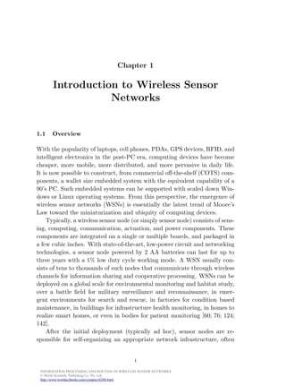 August 7, 2006   16:37                          WSPC/Book Trim Size for 9in x 6in            book




                                                 Chapter 1

                    Introduction to Wireless Sensor
                               Networks


           1.1     Overview

           With the popularity of laptops, cell phones, PDAs, GPS devices, RFID, and
           intelligent electronics in the post-PC era, computing devices have become
           cheaper, more mobile, more distributed, and more pervasive in daily life.
           It is now possible to construct, from commercial oﬀ-the-shelf (COTS) com-
           ponents, a wallet size embedded system with the equivalent capability of a
           90’s PC. Such embedded systems can be supported with scaled down Win-
           dows or Linux operating systems. From this perspective, the emergence of
           wireless sensor networks (WSNs) is essentially the latest trend of Moore’s
           Law toward the miniaturization and ubiquity of computing devices.
               Typically, a wireless sensor node (or simply sensor node) consists of sens-
           ing, computing, communication, actuation, and power components. These
           components are integrated on a single or multiple boards, and packaged in
           a few cubic inches. With state-of-the-art, low-power circuit and networking
           technologies, a sensor node powered by 2 AA batteries can last for up to
           three years with a 1% low duty cycle working mode. A WSN usually con-
           sists of tens to thousands of such nodes that communicate through wireless
           channels for information sharing and cooperative processing. WSNs can be
           deployed on a global scale for environmental monitoring and habitat study,
           over a battle ﬁeld for military surveillance and reconnaissance, in emer-
           gent environments for search and rescue, in factories for condition based
           maintenance, in buildings for infrastructure health monitoring, in homes to
           realize smart homes, or even in bodies for patient monitoring [60; 76; 124;
           142].
               After the initial deployment (typically ad hoc), sensor nodes are re-
           sponsible for self-organizing an appropriate network infrastructure, often


                                                         1

             INFORMATION PROCESSING AND ROUTING IN WIRELESS SENSOR NETWORKS
             © World Scientific Publishing Co. Pte. Ltd.
             http://www.worldscibooks.com/compsci/6288.html
 