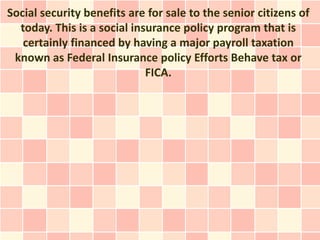 Social security benefits are for sale to the senior citizens of
  today. This is a social insurance policy program that is
   certainly financed by having a major payroll taxation
 known as Federal Insurance policy Efforts Behave tax or
                             FICA.
 