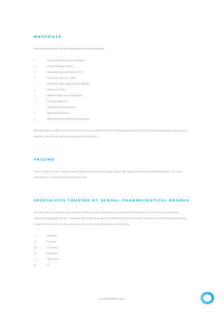 M A T E R I A L S
We work extensively on the following medical documents:
• Hospital and Insurance Reports
• Drug Package Inserts
• Informed Consent Forms (ICF)
• Directions for Use (DFU)
• Material Safety Data Sheets (MSDS)
• Journal Articles
• Patient Education Translation
• Research Reports
• Medical Questionnaires
• Medical Brochures
• Marketing Material for the Industry
We guarantee quality and turnaround times, our combination of clinical experience and Latin American languages allows us to
provide you with an outstanding quality and service.
P R I C I N G
Please contact us for a custom quote based on the needs of your project. We always provide competitive quotes. For more
Information contact projects@latinlink.com.
S P E C I A L I S T S T R U S T E D B Y G L O B A L P H A R M A C E U T I C A L B R A N D S
We take what we do seriously, and that is why we have decided to specialize in the translation of one of the world’s most
important language sectors. However, whichever area you are translating to we can assist. We have a combined expertise that
ranges from medicine to the media and over a decade of experience behind us.
1. Medical
2. Finance
3. Contract
4. Business
5. Technical
6. IT
www.latinlink.com
 