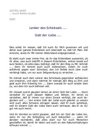 GOTTES WORT 
... durch Bertha Dudde 
6289 
Lenker des Schicksals .... 
Gott der Liebe .... 
Dies sollet ihr wissen, daß Ich euch für Mich gewinnen will und 
daher euer ganzes Erdenleben sich abwickelt so, daß Ich Mein Ziel 
erreiche, sowie ihr Mir keinen Widerstand entgegensetzet .... 
Es steht euch zwar immer frei, ob ihr das Erdenleben auswertet, ob 
ihr alles, was euch betrifft in diesem Erdenleben, wirken lasset auf 
eure Seelen, ob alles dazu beiträgt, daß ihr den Weg zu Mir nehmet 
.... denn ihr könnet euch auch widersetzen, indem ihr euch 
auflehnet gegen euer Schicksal, das Ich Selbst doch über euch 
verhängt habe, um nur eure Seligwerdung zu erreichen .... 
Ihr könnet euch dem Lenker des Schicksals gegenüber aufbäumen 
und empören, und dann nehmet ihr niemals den Weg zu Ihm und 
gebt euch Ihm freiwillig hin .... Dann wendet ihr euch wieder dem 
zu, von dem Ich euch befreien will. 
Ihr müsset zuerst glauben lernen an einen Gott der Liebe .... Dann 
verstehet ihr auch Dessen Walten und Wirken, ihr lernet es 
verstehen, daß Er immer nur einen Zweck verfolgt, der euch be-glücken 
soll .... Von einem Gott der Liebe euch gelenkt zu wissen 
wird euch alles Schwere ertragen lassen, daß Er euch auferlegt, 
weil ihr diesem Gott der Liebe dann auch vertrauet, das Er es nur 
gut mit euch meint. 
Und ihr könntet es leicht glauben, daß Ich ein Gott der Liebe bin, 
wenn ihr nur die Schöpfung um euch betrachtet .... wenn ihr 
darüber nachdenkt, daß alles doch nur für euch Menschen 
geschaffen ist, damit ihr leben und euch an den Naturschöpfungen 
erfreuen könnet .... 
 