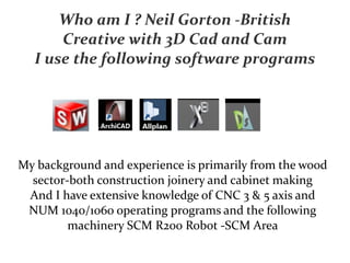 Who am I ? Neil Gorton -British
Creative with 3D Cad and Cam
I use the following software programs
My background and experience is primarily from the wood
sector-both construction joinery and cabinet making
And I have extensive knowledge of CNC 3 & 5 axis and
NUM 1040/1060 operating programs and the following
machinery SCM R200 Robot -SCM Area
 