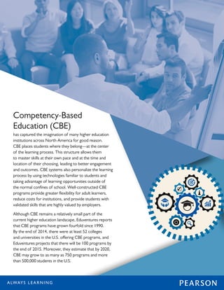 Competency-Based
Education (CBE)
has captured the imagination of many higher education
institutions across North America for good reason.
CBE places students where they belong—at the center
of the learning process. This structure allows them
to master skills at their own pace and at the time and
location of their choosing, leading to better engagement
and outcomes. CBE systems also personalize the learning
process by using technologies familiar to students and
taking advantage of learning opportunities outside of
the normal confines of school. Well-constructed CBE
programs provide greater flexibility for adult learners,
reduce costs for institutions, and provide students with
validated skills that are highly valued by employers.
Although CBE remains a relatively small part of the
current higher education landscape, Eduventures reports
that CBE programs have grown fourfold since 1990.
By the end of 2014, there were at least 52 colleges
and universities in the U.S. offering CBE programs, and
Eduventures projects that there will be 100 programs by
the end of 2015. Moreover, they estimate that by 2020,
CBE may grow to as many as 750 programs and more
than 500,000 students in the U.S.
 