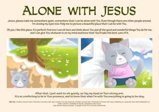 Alone with Jesus
S&S link: Christian Life and Faith: A Personal Connection with Jesus: Quality Time with Jesus-2a; Christian Life and Faith: A Personal Connection with Jesus: Reflecting on Jesus and God’s Word (Meditation)-2c
Author unknown. Illustrated by Nozomi. Designed by Roy Evans.
A My Wonder Studio production. Copyright © 2021 by The Family International.
Jesus,pleasetakemesomewherequiet,somewherethatIcanbealonewithYou.Eventhoughthereareotherpeoplearound,
I’mclosingmyeyesnow.HelpmetopictureabeautifulplacethatIcanbewithYou.
Ohyes,Ilikethisplace.It’sperfect!AndnowIcansithereandthinkaboutYouandallthegoodandwonderfulthingsYoudoforme,
andIcangiveYouwhateverisonmymindandknowthatYou’lltakethebestcareofit.
After that, I just want to sit quietly, as I lay my head on Your strong arm.
It’s so comforting to be in Your presence, and to know that when I’m with You everything is going to be okay.
 