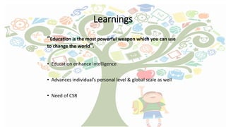 Learnings
“Education is the most powerful weapon which you can use
to change the world”.
• Education enhance intelligence
• Advances individual’s personal level & global scale as well
• Need of CSR
 