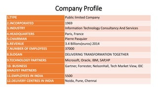 Company Profile
1.TYPE Public limited Company
2.INCORPORATED 1969
3.INDUSTRY Information Technology Consultancy And Services
4.HEADQUARTERS Paris, France
5.CHAIRMAN Pierre Pasquier
6.REVENUE 3.4 Billions(euros) 2014
7.NUMBER OF EMPLOYEES 37000
8.SLOGAN DELIVERING TRANSFORMATION TOGETHER
9.TECHNOLOGY PARTNERS Microsoft, Oracle, IBM, SAP,HP
10. BUSINESS
ANALYST PARTNERS
Gartner, Forrester, NelsonHall, Tech Market View, IDC
11.EMPLOYEES IN INDIA 5500
12.DELIVERY CENTRES IN INDIA Noida, Pune, Chennai
 