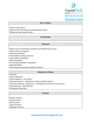 044 42 63 42 42
9500053050
boundtechsolutions@gmail.com
Joins in Tableau
How to create a joins?
What are all the Join Types and implementation steps?
Editing Join Types and Join Fields?
Data Blending
Worksheet
What is the use of workbook, worksheet and implementation steps?
How to create a worksheet ?
Renaming worksheet?
Preview before saving to memory?
Color coding to worksheet?
Delete worksheet?
Re-order the worksheet in dashboard?
Paged Workbook?
And saving each worksheet in different location?
Calculations in Tableau
Operators
Types of Operator?
General Operator – Plus, Minus?
Arithmetic Operator – Multiplication, Division, Modulo, Power?
Comparison Operator – Equal to (=,==), Not Equal to, Greater than, Lesser than?
Logical Operator – AND, OR, NOT?
Precedence of Operator?
Functions
Number Functions
String Functions
Date Functions
Logical Functions
Aggregate Functions
 