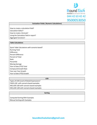044 42 63 42 42
9500053050
boundtechsolutions@gmail.com
Cacluation Fields ( Numeric Calculations)
How to create a calculation Field?
Calculation Editor?
How to create a formula?
Using the Calculation field in report?
Aggregate functions?
Table Calculations
Quick Table Calculations with scenario based?
Running Total
Difference
Percent Difference
Percent of Total
Rank
Percentile
Moving Average
Year to Date (YTD) Total
Compound Growth Rate
Year over Year Growth
Year to Date (YTD) Growth
LOD
Types of LOD (Level of Detail) Expressions?
FIXED LOD with scenario based examples
INCLUDE LOD with scenario based examples
EXCLUDE LOD with scenario based examples
Sorting
Computed Sorting With Examples
Manual Sorting with Examples
 