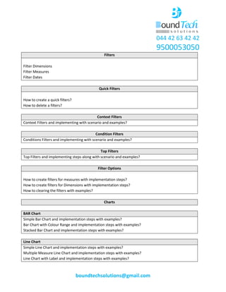 044 42 63 42 42
9500053050
boundtechsolutions@gmail.com
Filters
Filter Dimensions
Filter Measures
Filter Dates
Quick Filters
How to create a quick filters?
How to delete a filters?
Context Filters
Context Filters and implementing with scenario and examples?
Condition Filters
Conditions Filters and implementing with scenario and examples?
Top Filters
Top Filters and implementing steps along with scenario and examples?
Filter Options
How to create filters for measures with implementation steps?
How to create filters for Dimensions with implementation steps?
How to clearing the filters with examples?
Charts
BAR Chart
Simple Bar Chart and implementation steps with examples?
Bar Chart with Colour Range and implementation steps with examples?
Stacked Bar Chart and implementation steps with examples?
Line Chart
Simple Line Chart and implementation steps with examples?
Multiple Measure Line Chart and implementation steps with examples?
Line Chart with Label and implementation steps with examples?
 