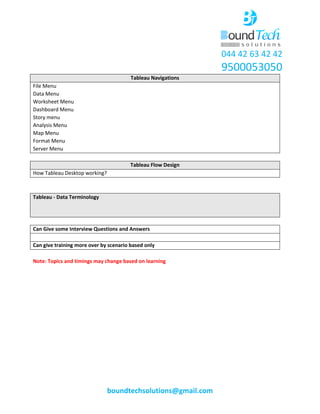 044 42 63 42 42
9500053050
boundtechsolutions@gmail.com
Tableau Navigations
File Menu
Data Menu
Worksheet Menu
Dashboard Menu
Story menu
Analysis Menu
Map Menu
Format Menu
Server Menu
Tableau Flow Design
How Tableau Desktop working?
Tableau - Data Terminology
Can Give some Interview Questions and Answers
Can give training more over by scenario based only
Note: Topics and timings may change based on learning
 
