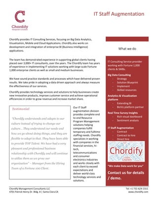Chordify Management Consultants LLC Tel: +1 731-624-1551
4701 Patrick Henry Dr. Bldg. 8 | Santa Clara CA www.chordify.com
IT Staff Augmentation
Chordify provides IT Consulting Services, focusing on Big Data Analytics,
Visualization, Mobile and Cloud Applications. Chordify also works on
development and integration of enterprise BI (Business Intelligence)
applications.
The team has demonstrated experience in supporting global clients having
placed over 3,000+ IT consultants, over the years. The Chordify team has years
of experience in implementing IT solutions working with large scale Fortune
1,000 enterprise clients as well as small and medium businesses.
We have sound practice standards and processes which have delivered proven
results. We take pride in adopting a data driven approach and always measure
the effectiveness of our services.
Chordify provides technology services and solutions to help businesses create
new innovative products, improve customer service and achieve operational
efficiencies in order to grow revenue and increase market share.
Our IT Staff
augmentation division
provides complete end
to end Resource
Program Management
solutions helping
companies fulfill
temporary and fulltime
staffing needs. Chordify
specializes in working
with companies in the
financial services, hi-
tech,
telecommunications
and consumer
electronics industries
and works closely with
each client to exceed
expectations and
deliver world-class
technology services and
solutions.
Testimonial
“Chordify understands and adapts to our
culture instead of trying to change our
culture... They understand our needs and
how we go about doing things, and they are
flexible to adapt to that. They have been able
to provide TOP Talent. We have had a very
pleasant and professional business
relationship with Chordify and will continue
to utilize them as we grow our
organization” – Manager from the Hiring
Team of a Fortune 100 Client.
IT Consulting Service provider
working with Fortune 1,000
clients & SMBs.
Big Data Consulting
- Strategy
- Solution Blueprint
- Implement
- Skilled resources
Analytics & Visualization
platform
- Extending BI
- BizViz platform partner
Real Time Survey Insights
- Rich visual dashboard
- Sentiment analysis
IT Staff Augmentation
- Contract
- Contract to hire
- Direct hire
“We make Data work for you”
Contact us for details
/ demo.
What we do
 