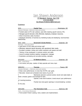 Ian Shawn Anderson
37 Maryland Avenue, Apt. 518
410-530-8695
Ian.Shawn.Anderson@Gmail.com
Experience
2015 Capital Teas Washington, DC
General Manager -High-end retail and service
• Pushed sales to 47% over previous year while lowering payroll costs by 15%.
• Managed payroll demands while effecitvely deploying employee resources.
• Direct to business sales of product.
• Displayed ownership of business by marketing locally and developing local business
relationships.
2012 - 2015 Savannah’s Candy Kitchen Savannah, GA
Manager - Specialty Retail
• Lead teams of 5-20 sales and kitchen staff.
• Effectively balanced payroll demands with operational labor needs.
• Excelled in problem solving and conflict resolution with guests and staff.
• Training of new employees in customer service and sales.
• Assist in multiple locations needing management coverage.
• Explorative purchasing and accurate receiving oversight.
2012-2010 B. Matthews Eatery Savannah, GA
Chef - Fine Dining
• Line service and prep, creation of daily specials and menu input.
2008-2012 Teavana Towson, MD
General Manager – High-end retail and service.
• Drove store performances to more than 30-70% over goals.
• Recruited, trained and scheduled store teams of up to 20.
• Maintained personal customer service record and sales levels at
above company goals to set example for team.
• Opened 2 new store locations, turned around poor performance
at 3 existing locations.
• Pushed new store grand openings to record-breaking numbers
for the area.
2005-2009 The Chameleon Cafe Baltimore, MD
Chef – Fine Dining Restaurant
• From-scratch French cooking, menu creation and implementation.
 
