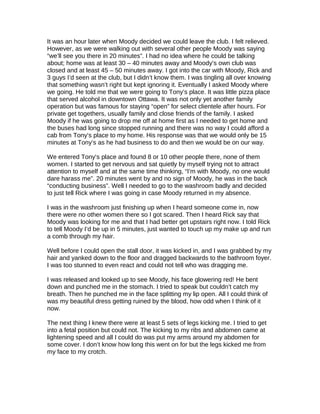 It was an hour later when Moody decided we could leave the club. I felt relieved.
However, as we were walking out with several other people Moody was saying
“we’ll see you there in 20 minutes”. I had no idea where he could be talking
about; home was at least 30 – 40 minutes away and Moody’s own club was
closed and at least 45 – 50 minutes away. I got into the car with Moody, Rick and
3 guys I’d seen at the club, but I didn’t know them. I was tingling all over knowing
that something wasn’t right but kept ignoring it. Eventually I asked Moody where
we going. He told me that we were going to Tony’s place. It was little pizza place
that served alcohol in downtown Ottawa. It was not only yet another family
operation but was famous for staying “open” for select clientele after hours. For
private get togethers, usually family and close friends of the family. I asked
Moody if he was going to drop me off at home first as I needed to get home and
the buses had long since stopped running and there was no way I could afford a
cab from Tony’s place to my home. His response was that we would only be 15
minutes at Tony’s as he had business to do and then we would be on our way.
We entered Tony’s place and found 8 or 10 other people there, none of them
women. I started to get nervous and sat quietly by myself trying not to attract
attention to myself and at the same time thinking, “I’m with Moody, no one would
dare harass me”. 20 minutes went by and no sign of Moody, he was in the back
“conducting business”. Well I needed to go to the washroom badly and decided
to just tell Rick where I was going in case Moody returned in my absence.
I was in the washroom just finishing up when I heard someone come in, now
there were no other women there so I got scared. Then I heard Rick say that
Moody was looking for me and that I had better get upstairs right now. I told Rick
to tell Moody I’d be up in 5 minutes, just wanted to touch up my make up and run
a comb through my hair.
Well before I could open the stall door, it was kicked in, and I was grabbed by my
hair and yanked down to the floor and dragged backwards to the bathroom foyer.
I was too stunned to even react and could not tell who was dragging me.
I was released and looked up to see Moody, his face glowering red! He bent
down and punched me in the stomach. I tried to speak but couldn’t catch my
breath. Then he punched me in the face splitting my lip open. All I could think of
was my beautiful dress getting ruined by the blood, how odd when I think of it
now.
The next thing I knew there were at least 5 sets of legs kicking me. I tried to get
into a fetal position but could not. The kicking to my ribs and abdomen came at
lightening speed and all I could do was put my arms around my abdomen for
some cover. I don’t know how long this went on for but the legs kicked me from
my face to my crotch.
 