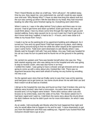 Then I heard Moody as clear as a bell say, “she’s all yours”. He walked away.
One by one, they raped me, one sodomized me, and all I could do was repeat
over and over “Why Moody Why”? I have no idea how long this attack took but
the sun was coming up when I felt the last blow to my head, they had resumed
beating me after they were finished raping me. Everything went silent then.
When I came to, I was in the alley behind Tony’s place and there was no one
around. I had to get home and clean up before Justin got home; this was all I
could think about. I lost my shoes some time through the night but I got up and
started walking. Every step caused me to cry out in pain but I had to get home. I
don’t know how long I walked, it had to be 3 – 4 hours, and it was close to 8
miles to my house from Tony’s.
I made it as far as the parking lot of my apartment building and collapsed. As it
turned out Tara and my good friend Todd had stayed at my place, each taking
turns driving around trying to find me while the other stayed at the apartment in
case I came home. Todd even went downstairs to ask Moody where I was.
Moody said he thought I left with Tara and Abbas. Any way Todd was headed for
his car as it was his turn to patrol and he found me on the ground in the parking
lot.
He carried me upstairs and Tara was beside herself when she saw me. They
both started arguing over who was taking me to the hospital and who was going
to stay to receive Justin, who was due home in an hour.
I settled the matter. I was going to have a shower and get dressed and we were
going to come up with a story about why I looked like I did. There was no
argument because they were both afraid of hurting me any further by wrestling
me into a car.
So the agreed upon story that we finally came to was that I was at the opening
and had gone out to get some air, but some drunk driver hit me with their car and
that it wasn’t at all as bad as it looked.
I did go to the hospital the next day and found out that I had 3 broken ribs and my
kidneys were bruised I also had a concussion, my pubic bone was severely
bruised and 2 of my fingers were broken. There were various other cuts and
bruises to my entire body, even the soles of my feet. The doctor asked me if I
had been raped and I said no. I told them the same story about the drunk driver.
He didn’t believe me but he didn’t push me for more information, for which I was
grateful.
As an aside, I did eventually ask Moody what the fuck happened that night and
why he would allow that to happen to me and he said, “I came downstairs to get
you from the bathroom and Rick was walking out, I figured if you fucked Rick that
everyone should have a go at you.”
 