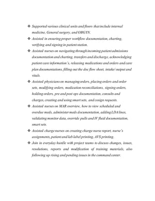  Supported various clinical units and floors thatinclude internal
medicine, General surgery, and OBGYN.
 Assisted in ensuring proper workflow documentation, charting,
verifying and signing in patientstation.
 Assisted nurses on navigating throughincoming patientadmissions
documentation and charting, transfers and discharge, acknowledging
patient care information’s, releasing medications and orders and care
plan documentations, filling out the doc flow sheet, intake/ output and
vitals.
 Assisted physicianson managingorders, placing orders and order
sets, modifying orders, medication reconciliations, signing orders,
holding orders, pre and post ops documentation, consults and
charges, creating and using smart sets, and cosign requests.
 Assisted nurses on MAR overview, how to view scheduled and
overdue meds, administermeds documentation, addingLDAlines,
validating monitor data, override pulls and IV fluid documentation,
smart sets.
 Assisted chargenurses on creating charge nurse report, nurse’s
assignments, patientand lab label printing, AVS printing.
 Join in everyday hurdle with project teams to discuss changes, issues,
resolutions, reports and modification of training materials, also
following up rising and pending issues in the command center.
 