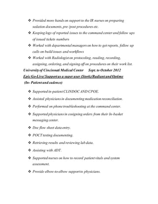  Provided more handson support to the IR nurses on preparing
sedation documents, pre /post procedures etc.
 Keeping logs of reported issues to the command center and follow ups
of issued tickets numbers
 Worked with departmentalmanagerson how to get reports, follow up
calls on build issues and workflows
 Worked with Radiologiston protocoling, reading, recording,
assigning, ordering, and signing off on procedures on their work list.
Universityof Cincinnati Medical Center Sept. to October 2012
EpicGo-Live/Supportas a super user (Stork)/RadiantandOptime
(In- Patientand cadence)
 Supported in-patientCLINDOC AND CPOE.
 Assisted physiciansin documenting medication reconciliation.
 Performed on phonetroubleshooting at the command center.
 Supported physiciansin cosigning orders from their In-basket
messaging center.
 Doc flow sheet data entry.
 POCT testing documenting.
 Retrieving results and reviewing lab data.
 Assisting with ADT.
 Supported nurses on how to record patientvitals and system
assessment.
 Provide elbow-to-elbow supportto physicians.
 