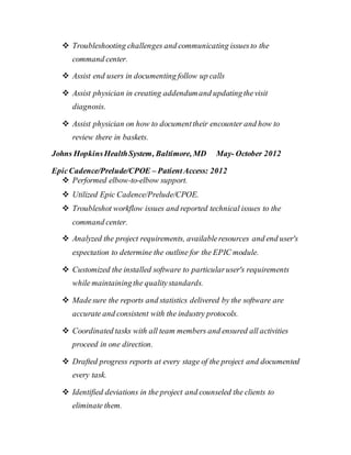  Troubleshooting challenges and communicating issuesto the
command center.
 Assist end users in documenting follow up calls
 Assist physician in creating addendumand updatingthevisit
diagnosis.
 Assist physician on how to documenttheir encounter and how to
review there in baskets.
Johns HopkinsHealthSystem, Baltimore, MD May- October 2012
EpicCadence/Prelude/CPOE – PatientAccess: 2012
 Performed elbow-to-elbow support.
 Utilized Epic Cadence/Prelude/CPOE.
 Troubleshot workflow issues and reported technical issues to the
command center.
 Analyzed the project requirements, availableresources and end user's
expectation to determine the outline for the EPIC module.
 Customized the installed software to particularuser's requirements
while maintainingthe qualitystandards.
 Madesure the reports and statistics delivered by the software are
accurate and consistent with the industry protocols.
 Coordinated tasks with all team members and ensured all activities
proceed in one direction.
 Drafted progress reports at every stage of the project and documented
every task.
 Identified deviations in the project and counseled the clients to
eliminate them.
 