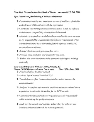 Ohio State UniversityHospital, Medical Center January2012-Feb 2012
EpicSuperUsers (Ambulatory, Cadenceand Optime)
 Conductfunctionality tests to estimate the user friendliness, feasibility
and relevance of the software with the expectation.
 Coordinate with the implementation specialists to install the software
and ensure its compatibility with the installed network.
 Maintain correspondence with the end users and advise them on ways
to get acquainted byUnderstanding thesoftware requirements of the
healthcare unitand make note of the features expected in the EPIC
module the new software.
 Assisted physicianson hyperspaceflow sheet.
 Provided issue resolution and updatesfor end users.
 Worked with other trainers to make appropriatechangeso training
materials.
Casa GrandeRegionalMedicalCenter, Prescott, AZ
Cerner CPOE/OptimeActivation Consultant, Nov/ 2011 – Dec/ 2011
 Performed elbow-to-elbow support.
 Utilized Epic Cadence/Prelude/CPOE.
 Troubleshot workflow issues and reported technical issues to the
command center.
 Analyzed the project requirements, availableresources and end user's
expectation to determine the outline for the EPIC module.
 Customized the installed software to particularuser's requirements
while maintainingthe qualitystandards.
 Madesure the reports and statistics delivered by the software are
accurate and consistent with the industry protocols.
 