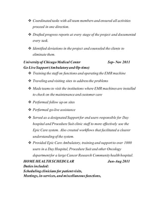  Coordinated tasks with all team members and ensured all activities
proceed in one direction.
 Drafted progress reports at every stage of the project and documented
every task.
 Identified deviations in the project and counseled the clients to
eliminate them.
Universityof ChicagoMedical Center Sep- Nov 2011
Go LiveSupport(Ambulatoryand Op-time)
 Training the staff on functions and operating the EMR machine
 Traveling and visiting sites to addressthe problems
 Madeteams to visit the institutions where EMR machinesare installed
to check on the maintenanceand customer care
 Performed follow up on sites
 Performed go-live assistance
 Served as a designated Supportfor end users responsible for Day
hospital and Procedure Suit clinic staff to more effectively use the
Epic Care system. Also created workflows that facilitated a clearer
understandingof the system.
 Provided Epic Care Ambulatory, training and supportto over 1000
users in a Day Hospital, Procedure Suit and other Oncology
departmentfor a large Cancer Research Communityhealth hospital.
HOME HEALTH SCHEDULAR Jun-Aug 2011
Duties included:
Schedulingcliniciansfor patientvisits,
Meetings, in-services, and miscellaneousfunctions,
 