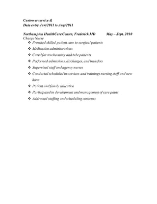 Customerservice &
Data entry Jun/2011 to Aug/2011
Northampton HealthCareCenter, Frederick MD May – Sept. 2010
ChargeNurse
 Provided skilled patientcare to surgical patients
 Medication administrations
 Cared for tracheotomy and tubepatients
 Performed admissions, discharges, and transfers
 Supervised staff and agency nurses
 Conducted scheduled in-services and trainingsnursing staff and new
hires
 Patient and family education
 Participated in development and managementof care plans
 Addressed staffing and scheduling concerns
 