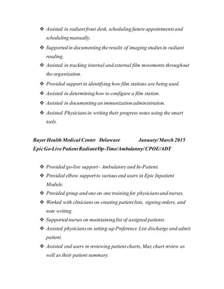  Assisted in radiantfront desk, scheduling future appointmentsand
scheduling manually.
 Supported in documenting theresults of imaging studiesin radiant
reading.
 Assisted in tracking internal and external film movements throughout
the organization.
 Provided support in identifying how film stations are being used.
 Assisted in determining how to configure a film station.
 Assisted in documenting an immunization administration.
 Assisted Physiciansin writing their progress notes using the smart
tools.
Bayer Health Medical Center Delaware January/March 2015
EpicGo-LivePatientRadiant/Op-Time/Ambulatory/CPOE/ADT
 Provided go-live support - Ambulatory and In-Patient.
 Provided elbow supportto various end users in Epic Inpatient
Module.
 Provided group and one on one training for physiciansand nurses.
 Worked with clinicians on creating patientlists, signing orders, and
note writing.
 Supported nurses on maintaininglist of assigned patients
 Assisted physicianson setting-up Preference List discharge and admit
patient.
 Assisted end users in reviewing patient charts, Mar, chart review as
well as their patient summary.
 