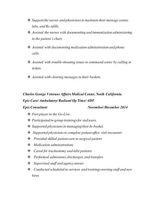  Supportthe nurses and physiciansto maintain their message center,
labs, and Rx refills.
 Assisted the nurses with documenting and immunization administering
in the patient’s chart.
 Assisted with documenting medication administration and phone
calls.
 Assisted with trouble-shooting issues to command center by calling in
tickets.
 Assisted with clearing messages in their baskets.
Charles George Veterans AffairsMedical Center, North California.
EpicCare/ Ambulatory/Radiant/Op Time/ADT
EpicConsultant November/December 2014
 Part player in the Go-Live.
 Participated in-group trainingsfor end users.
 Supported physiciansin managingtheirIn-basket.
 Supported physiciansto complete patientoffice visit encounter.
 Provided skilled patientcare to surgical patient
 Medication administrations
 Cared for tracheotomy and tube patients
 Performed admissions, discharges, and transfers
 Supervised staff and agencynurses
 Conducted scheduled in-services and trainingsnursing staff and new
hires
 