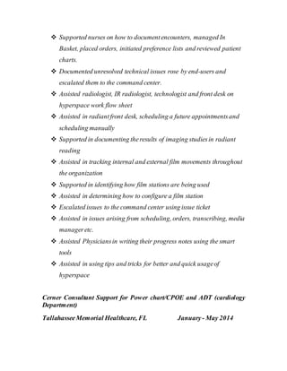  Supported nurses on how to documentencounters, managed In
Basket, placed orders, initiated preference lists and reviewed patient
charts.
 Documented unresolved technical issues rose by end-users and
escalated them to the command center.
 Assisted radiologist, IR radiologist, technologist and front desk on
hyperspace work flow sheet
 Assisted in radiantfront desk, scheduling a future appointmentsand
scheduling manually
 Supported in documenting theresults of imaging studiesin radiant
reading
 Assisted in tracking internal and external film movements throughout
the organization
 Supported in identifying how film stations are being used
 Assisted in determining how to configure a film station
 Escalated issues to the command center using issue ticket
 Assisted in issues arising from scheduling, orders, transcribing, media
manageretc.
 Assisted Physiciansin writing their progress notes using the smart
tools
 Assisted in using tips and tricks for better and quick usageof
hyperspace
Cerner Consultant Support for Power chart/CPOE and ADT (cardiology
Department)
TallahasseeMemorial Healthcare, FL January- May 2014
 