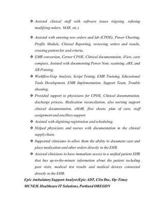  Assisted clinical staff with software issues (signing, refusing
modifying orders; MAR, etc.)
 Assisted with entering new orders and lab (CPOE), Power Charting,
Profile Module, Clinical Reporting, reviewing orders and results,
creating patientlist and criteria.
 EMR conversion, Cerner CPOE, Clinical documentation, iView, care
compass, Assisted with documenting Power Note, scanning, eRX, and
XR Printing.
 Workflow/Gap Analysis, Script Testing, EMR Training, Educational
Tools Development, EMR Implementation, Support Team, Trouble
shooting.
 Provided support to physicians for CPOE, Clinical documentation,
discharge process, Medication reconciliation, also nursing support
clinical documentation, eMAR, flow sheets, plan of care, staff
assignmentand ancillarysupport.
 Assisted with digitizing registration and scheduling.
 Helped physicians and nurses with documentation in the clinical
supplychain.
 Supported clinicians to allow them the ability to document care and
place medication and other orders directly in the EHR.
 Assisted clinicians to have immediate access to a unified patient EHR
that has up-to-the-minute information about the patient including
past visits, medical test results and medical devices connected
directly to the EHR.
EpicAmbulatorySupportAnalyst(EpicADT, Clin Doc, Op-Time)
MCNEIL Healthcare IT Solutions, Portland OREGON
 