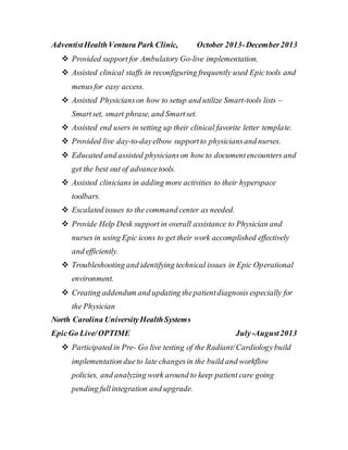 AdventistHealthVentura Park Clinic, October 2013-December2013
 Provided support for Ambulatory Go-live implementation.
 Assisted clinical staffs in reconfiguring frequently used Epictools and
menusfor easy access.
 Assisted Physicianson how to setup and utilize Smart-tools lists –
Smartset, smart phrase, and Smartset.
 Assisted end users in setting up their clinical favorite letter template.
 Provided live day-to-dayelbow supportto physiciansand nurses.
 Educated and assisted physicianson how to documentencounters and
get the best out of advancetools.
 Assisted clinicians in adding more activities to their hyperspace
toolbars.
 Escalated issues to the command center as needed.
 Provide Help Desk support in overall assistance to Physician and
nurses in using Epic icons to get their work accomplished effectively
and efficiently.
 Troubleshooting and identifying technical issues in Epic Operational
environment.
 Creating addendum and updating thepatientdiagnosis especially for
the Physician
North Carolina UniversityHealthSystems
EpicGo Live/OPTIME July-August2013
 Participated in Pre- Go live testing of the Radiant/Cardiologybuild
implementation dueto late changesin the build and workflow
policies, and analyzing work around to keep patient care going
pending fullintegration and upgrade.
 