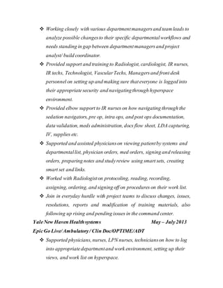  Working closely with various departmentmanagersand team leads to
analyze possible changesto their specific departmentalworkflows and
needs standing in gap between departmentmanagersand project
analyst/ build coordinator.
 Provided support and training to Radiologist, cardiologist, IR nurses,
IR techs, Technologist, VascularTechs, Managersand front desk
personnel on setting up and making sure thateveryone is logged into
their appropriatesecurity and navigatingthrough hyperspace
environment.
 Provided elbow support to IR nurses on how navigating through the
sedation navigators, pre op, intra ops, and post ops documentation,
data validation, meds administration, docs flow sheet, LDA capturing,
IV, supplies etc.
 Supported and assisted physicianson viewing patientby systems and
departmentallist, physician orders, med orders, signing and releasing
orders, preparing notes and studyreview using smart sets, creating
smart set and links.
 Worked with Radiologiston protocoling, reading, recording,
assigning, ordering, and signing off on procedures on their work list.
 Join in everyday hurdle with project teams to discuss changes, issues,
resolutions, reports and modification of training materials, also
following up rising and pending issues in the command center.
YaleNew Haven Healthsystems May – July2013
EpicGo Live/Ambulatory/ Clin Doc/OPTIME/ADT
 Supported physicians, nurses, LPN nurses, technicianson how to log
into appropriatedepartmentand work environment, setting up their
views, and work list on hyperspace.
 