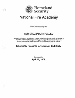 omeland
%J Security
National Fire Academy
This is to acknowledge that
NEDRA ELIZABETH PLACKE
has demonstrated a commitment to reduce the Nation’s loss of life and property
from fire and related emergencies by pursuing professional development
through completion of the National Fire Academy-Sponsored Course
Emergency Response to Terrorism: Self-Study
Completed On
April 16, 2009
 