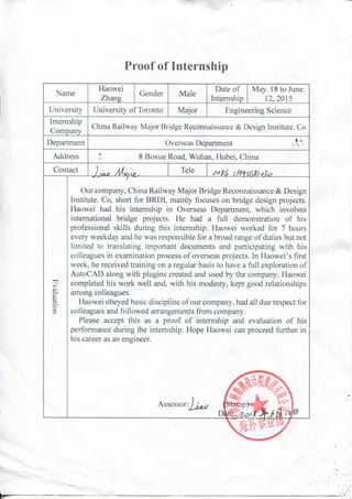 Proof of Internship
Name
Haowei
Zhang
Gender Male
Date of
Internship
May. -18 to June.
12,2015
University University of Toronto Major Engineering Science
Internship
Company
China Railway Major Bridge Reconnaissance & Design Institute. Co
Department Overseas Department
Address 8 Boxue Road, Wuhan, Hubei, China
Contact Tele
tn<
c
o'
3
Our company, China Railway Major Bridge Reconnaissance & Design
Institute. Co, short for BRDI, mainly focuses on bridge design projects.
Haowei had his internship in Overseas Department, which involves
international bridge projects. He had a full demonstration of his
professional skills during this internship. Haowei worked for 7 hours
every weekday and he was responsible for a broad range of duties but not
limited to translating important documents and participating with his
colleagues in examination process of overseas projects. In Haowei's first
week, he received training on a regular basis to have a full exploration of
AutoCAD along with plugins created and used by the company. Haowei
completed his work well and, with his modesty, kept good relationships
among colleagues. '
Haowei obeyed basic discipline of our company, had all due respect for
colleagues and followed arrangements from company.
Please accept this as a proof of internship and evaluation of his
performance during the internship. Hope Haowei can proceed further in
his career as an engineer.
Assessor:
 
