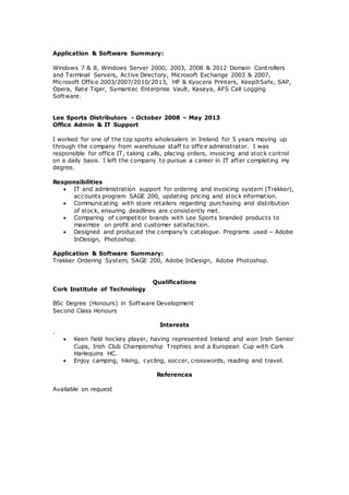 Application & Software Summary:
Windows 7 & 8, Windows Server 2000, 2003, 2008 & 2012 Domain Controllers
and Terminal Servers, Active Directory, Microsoft Exchange 2003 & 2007,
Microsoft Office 2003/2007/2010/2013, HP & Kyocera Printers, KeepItSafe, SAP,
Opera, Rate Tiger, Symantec Enterprise Vault, Kaseya, AFS Call Logging
Software.
Lee Sports Distributors - October 2008 – May 2013
Office Admin & IT Support
I worked for one of the top sports wholesalers in Ireland for 5 years moving up
through the company from warehouse staff to office administrator. I was
responsible for office IT, taking calls, placing orders, invoicing and stock control
on a daily basis. I left the company to pursue a career in IT after completing my
degree.
Responsibilities
 IT and administration support for ordering and invoicing system (Trakker),
accounts program SAGE 200, updating pricing and stock information.
 Communicating with store retailers regarding purchasing and distribution
of stock, ensuring deadlines are consistently met.
 Comparing of competitor brands with Lee Sports branded products to
maximize on profit and customer satisfaction.
 Designed and produced the company’s catalogue. Programs used – Adobe
InDesign, Photoshop.
Application & Software Summary:
Trakker Ordering System, SAGE 200, Adobe InDesign, Adobe Photoshop.
Qualifications
Cork Institute of Technology
BSc Degree (Honours) in Software Development
Second Class Honours
Interests
.
 Keen field hockey player, having represented Ireland and won Irish Senior
Cups, Irish Club Championship Trophies and a European Cup with Cork
Harlequins HC.
 Enjoy camping, hiking, cycling, soccer, crosswords, reading and travel.
References
Available on request
 