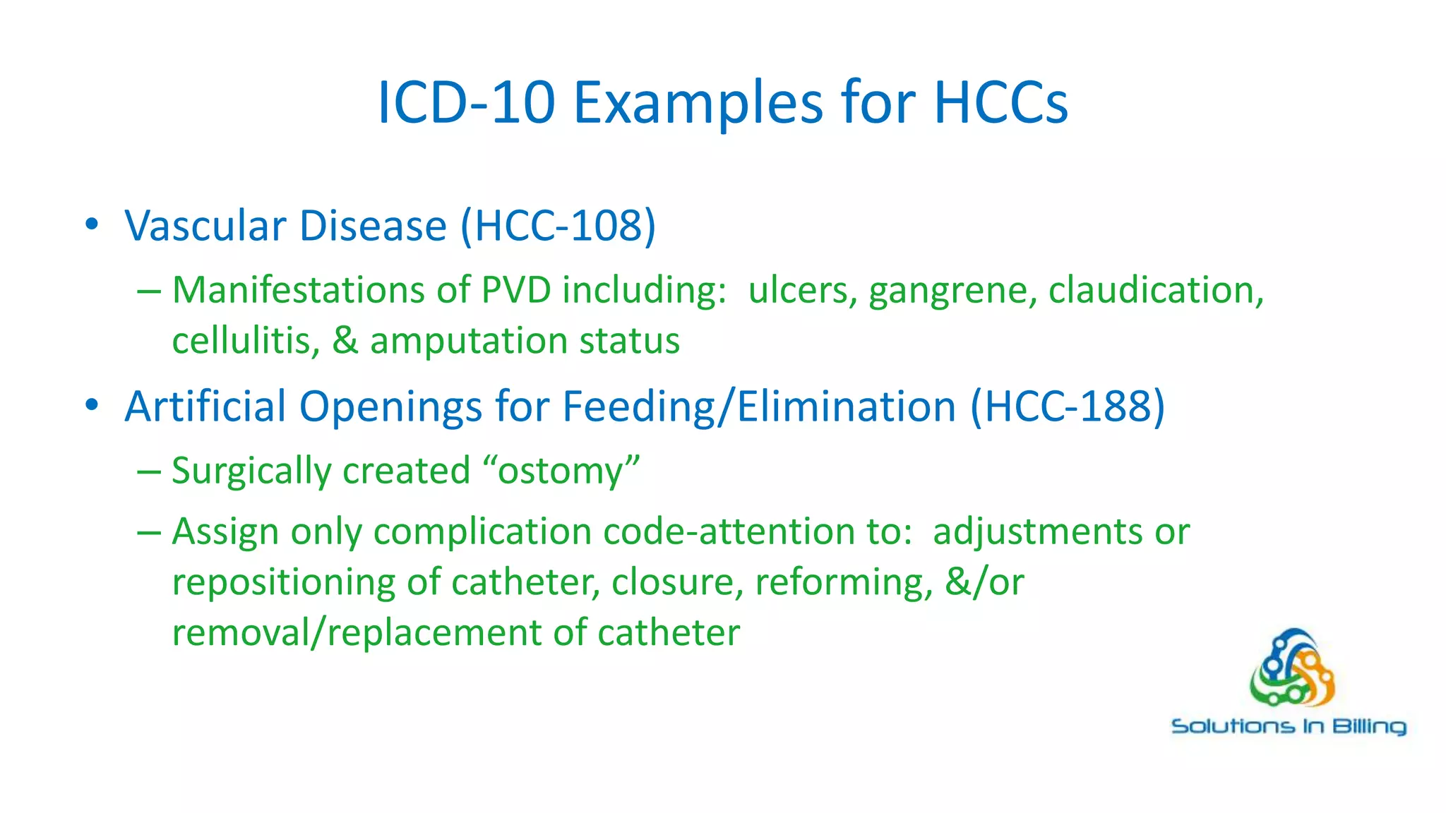 ICD-10 Examples for HCCs
• Vascular Disease (HCC-108)
– Manifestations of PVD including: ulcers, gangrene, claudication,
cellulitis, & amputation status
• Artificial Openings for Feeding/Elimination (HCC-188)
– Surgically created “ostomy”
– Assign only complication code-attention to: adjustments or
repositioning of catheter, closure, reforming, &/or
removal/replacement of catheter
10
 