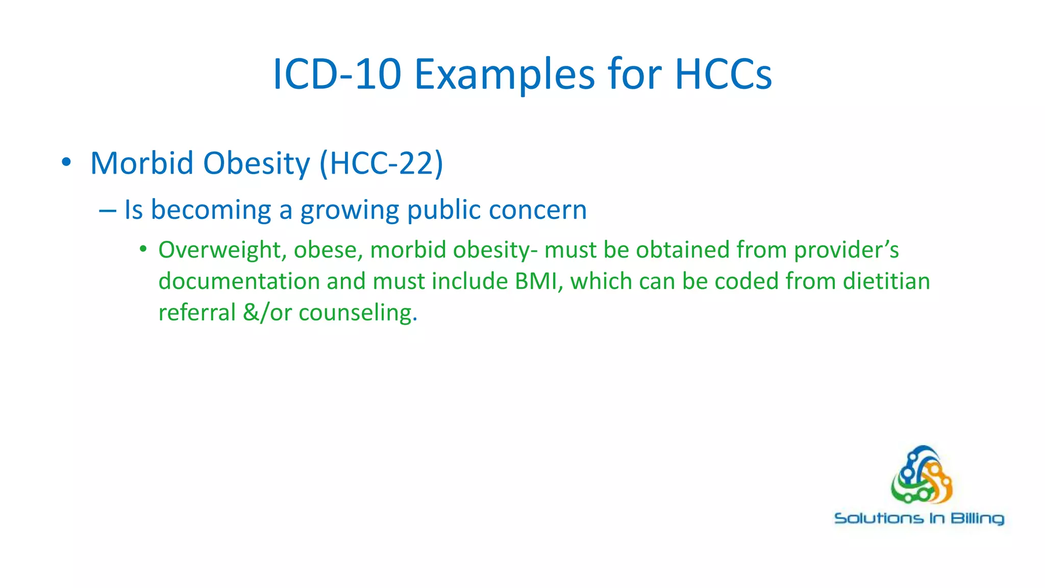 ICD-10 Examples for HCCs
• Morbid Obesity (HCC-22)
– Is becoming a growing public concern
• Overweight, obese, morbid obesity- must be obtained from provider’s
documentation and must include BMI, which can be coded from dietitian
referral &/or counseling.
11
 