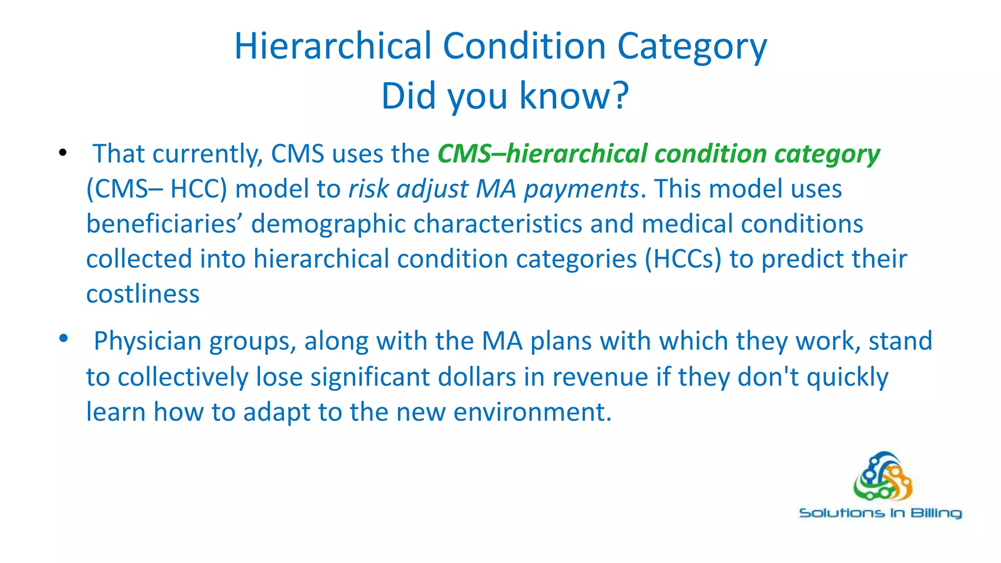 Hierarchical Condition Category
Did you know?
• That currently, CMS uses the CMS–hierarchical condition category
(CMS– HCC) model to risk adjust MA payments. This model uses
beneficiaries’ demographic characteristics and medical conditions
collected into hierarchical condition categories (HCCs) to predict their
costliness
• Physician groups, along with the MA plans with which they work, stand
to collectively lose significant dollars in revenue if they don't quickly
learn how to adapt to the new environment.
2
 