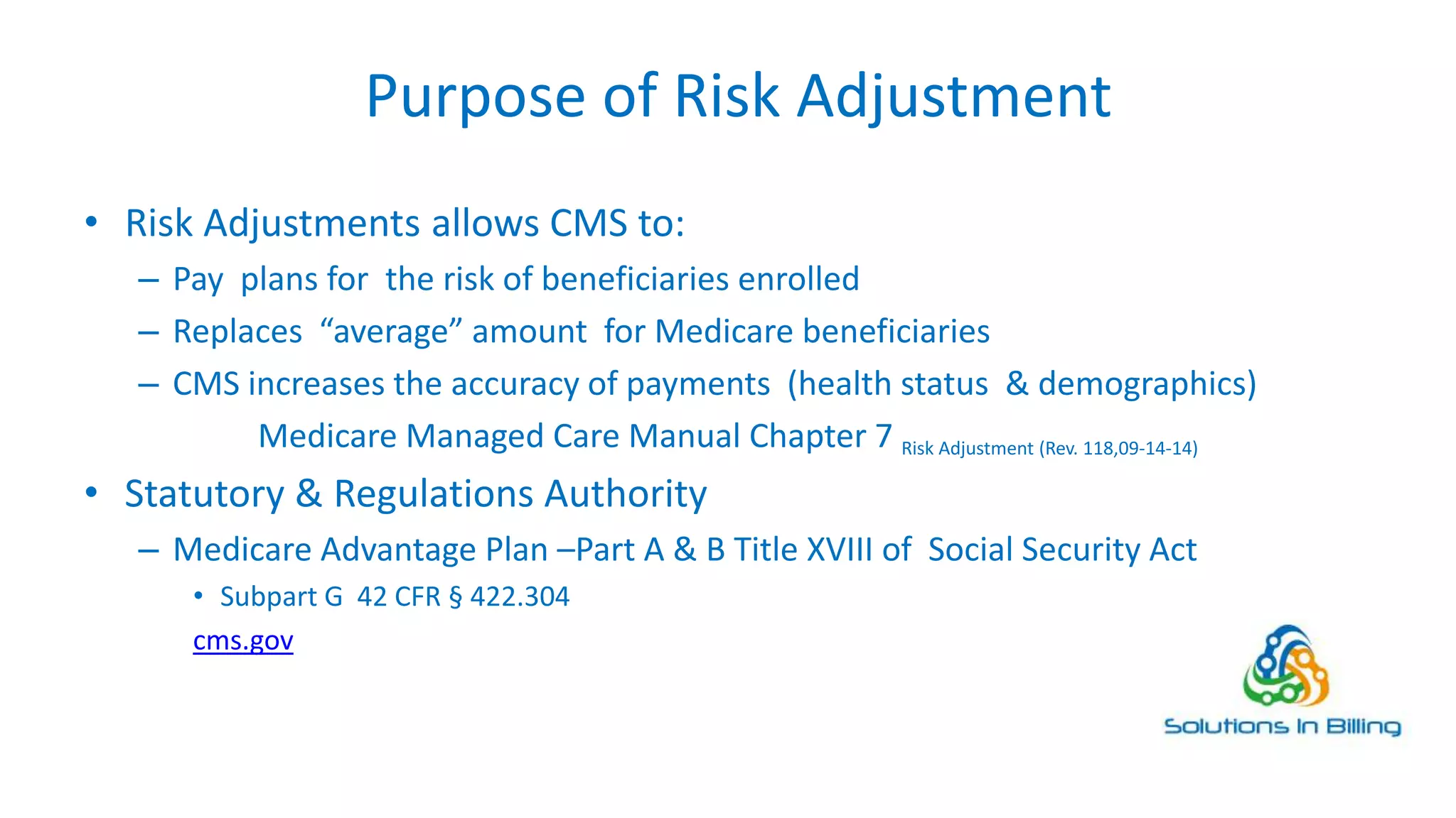 Purpose of Risk Adjustment
• Risk Adjustments allows CMS to:
– Pay plans for the risk of beneficiaries enrolled
– Replaces “average” amount for Medicare beneficiaries
– CMS increases the accuracy of payments (health status & demographics)
Medicare Managed Care Manual Chapter 7 Risk Adjustment (Rev. 118,09-14-14)
• Statutory & Regulations Authority
– Medicare Advantage Plan –Part A & B Title XVIII of Social Security Act
• Subpart G 42 CFR § 422.304
cms.gov
3
 
