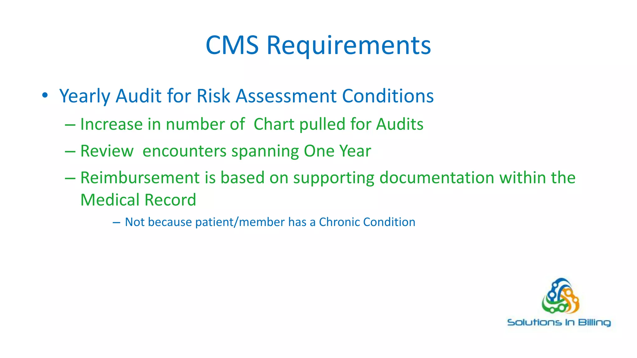 CMS Requirements
• Yearly Audit for Risk Assessment Conditions
– Increase in number of Chart pulled for Audits
– Review encounters spanning One Year
– Reimbursement is based on supporting documentation within the
Medical Record
– Not because patient/member has a Chronic Condition
4
 