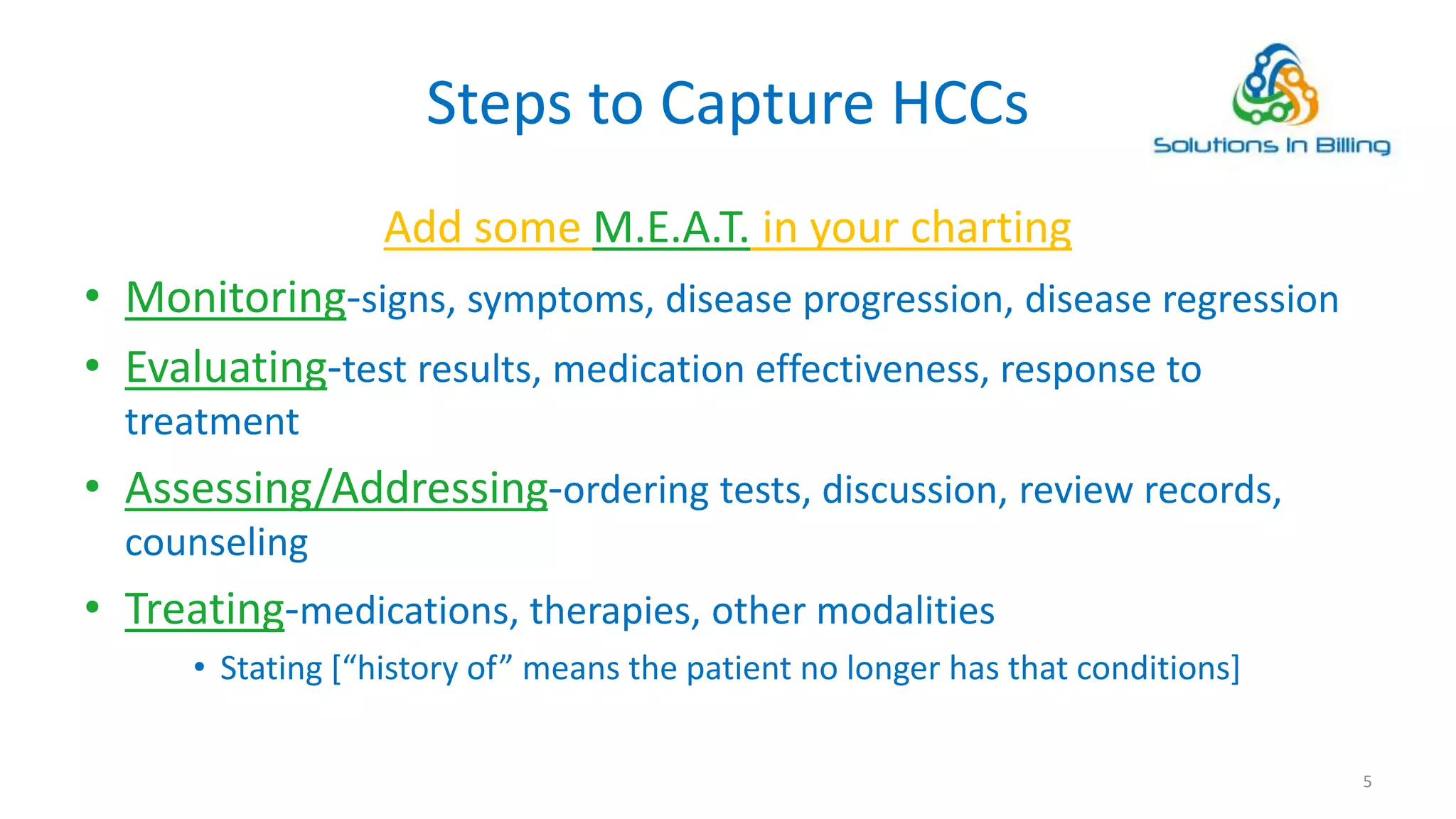 Steps to Capture HCCs
Add some M.E.A.T. in your charting
• Monitoring-signs, symptoms, disease progression, disease regression
• Evaluating-test results, medication effectiveness, response to
treatment
• Assessing/Addressing-ordering tests, discussion, review records,
counseling
• Treating-medications, therapies, other modalities
• Stating [“history of” means the patient no longer has that conditions]
5
 