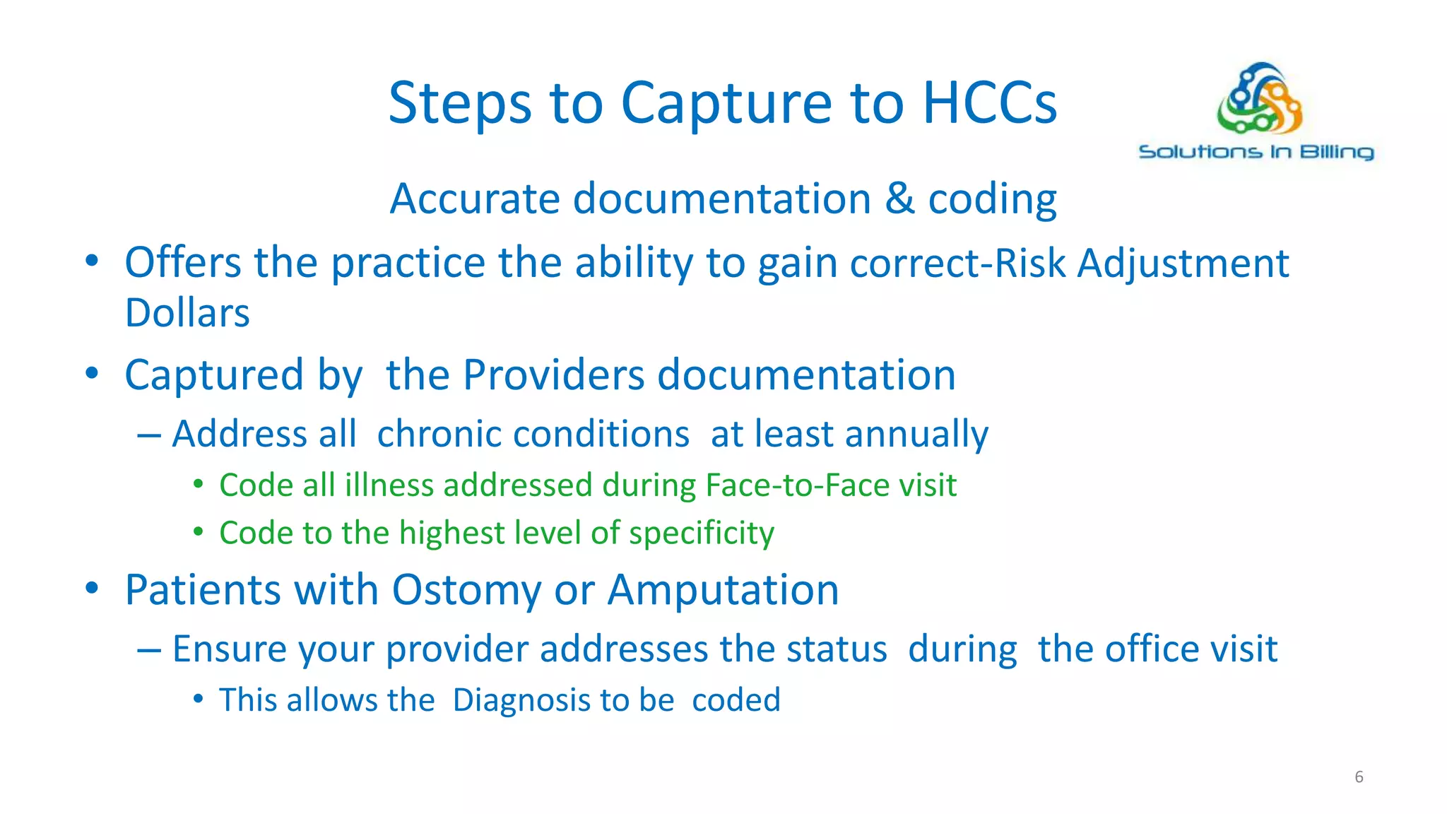 Steps to Capture to HCCs
Accurate documentation & coding
• Offers the practice the ability to gain correct-Risk Adjustment
Dollars
• Captured by the Providers documentation
– Address all chronic conditions at least annually
• Code all illness addressed during Face-to-Face visit
• Code to the highest level of specificity
• Patients with Ostomy or Amputation
– Ensure your provider addresses the status during the office visit
• This allows the Diagnosis to be coded
6
 