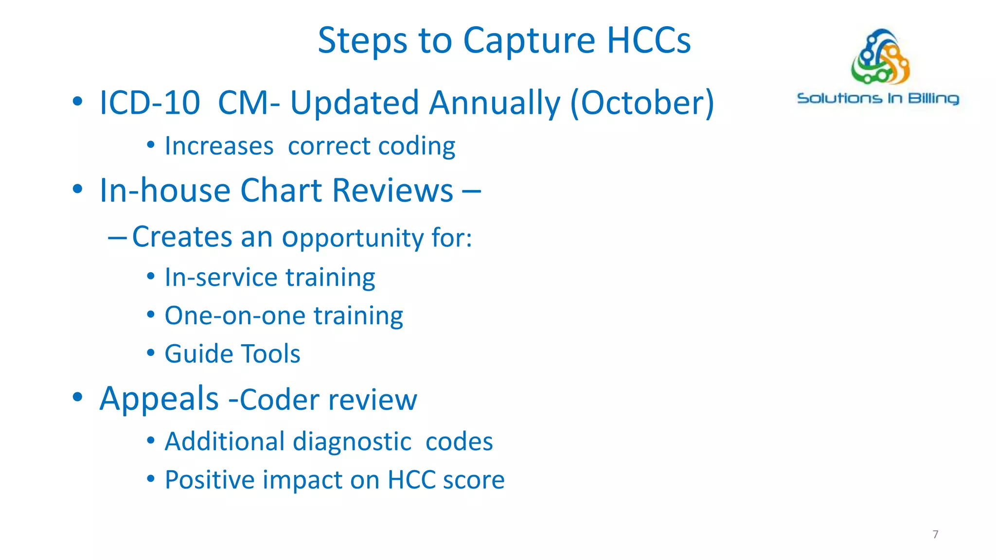 Steps to Capture HCCs
• ICD-10 CM- Updated Annually (October)
• Increases correct coding
• In-house Chart Reviews –
–Creates an opportunity for:
• In-service training
• One-on-one training
• Guide Tools
• Appeals -Coder review
• Additional diagnostic codes
• Positive impact on HCC score
7
 