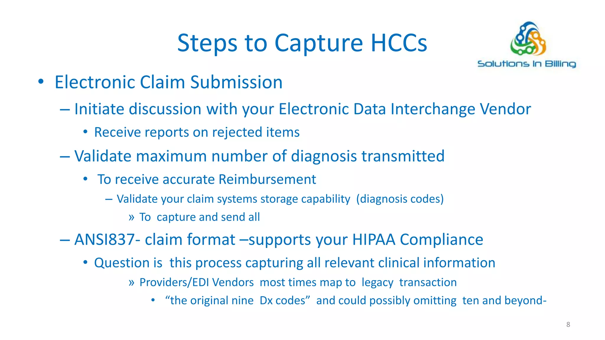 Steps to Capture HCCs
• Electronic Claim Submission
– Initiate discussion with your Electronic Data Interchange Vendor
• Receive reports on rejected items
– Validate maximum number of diagnosis transmitted
• To receive accurate Reimbursement
– Validate your claim systems storage capability (diagnosis codes)
» To capture and send all
– ANSI837- claim format –supports your HIPAA Compliance
• Question is this process capturing all relevant clinical information
» Providers/EDI Vendors most times map to legacy transaction
• “the original nine Dx codes” and could possibly omitting ten and beyond-
8
 