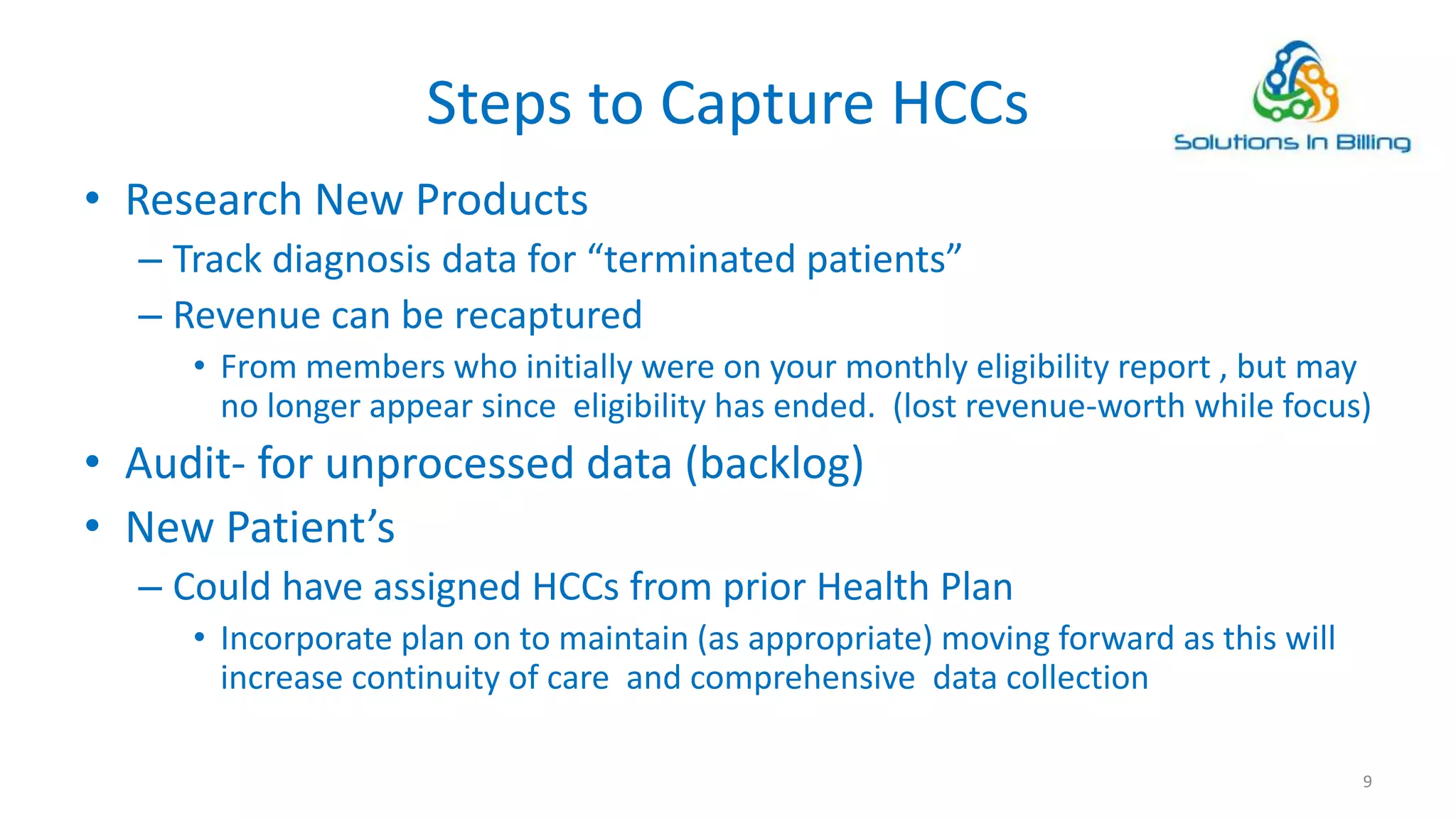 Steps to Capture HCCs
• Research New Products
– Track diagnosis data for “terminated patients”
– Revenue can be recaptured
• From members who initially were on your monthly eligibility report , but may
no longer appear since eligibility has ended. (lost revenue-worth while focus)
• Audit- for unprocessed data (backlog)
• New Patient’s
– Could have assigned HCCs from prior Health Plan
• Incorporate plan on to maintain (as appropriate) moving forward as this will
increase continuity of care and comprehensive data collection
9
 