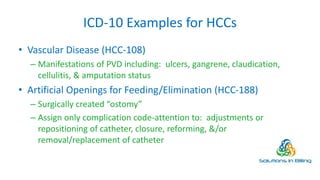 ICD-10 Examples for HCCs
• Vascular Disease (HCC-108)
– Manifestations of PVD including: ulcers, gangrene, claudication,
cellulitis, & amputation status
• Artificial Openings for Feeding/Elimination (HCC-188)
– Surgically created “ostomy”
– Assign only complication code-attention to: adjustments or
repositioning of catheter, closure, reforming, &/or
removal/replacement of catheter
10
 