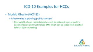 ICD-10 Examples for HCCs
• Morbid Obesity (HCC-22)
– Is becoming a growing public concern
• Overweight, obese, morbid obesity- must be obtained from provider’s
documentation and must include BMI, which can be coded from dietitian
referral &/or counseling.
11
 
