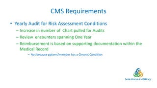 CMS Requirements
• Yearly Audit for Risk Assessment Conditions
– Increase in number of Chart pulled for Audits
– Review encounters spanning One Year
– Reimbursement is based on supporting documentation within the
Medical Record
– Not because patient/member has a Chronic Condition
4
 