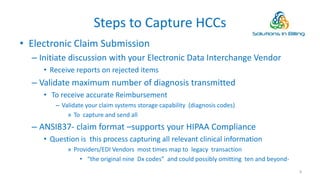Steps to Capture HCCs
• Electronic Claim Submission
– Initiate discussion with your Electronic Data Interchange Vendor
• Receive reports on rejected items
– Validate maximum number of diagnosis transmitted
• To receive accurate Reimbursement
– Validate your claim systems storage capability (diagnosis codes)
» To capture and send all
– ANSI837- claim format –supports your HIPAA Compliance
• Question is this process capturing all relevant clinical information
» Providers/EDI Vendors most times map to legacy transaction
• “the original nine Dx codes” and could possibly omitting ten and beyond-
8
 