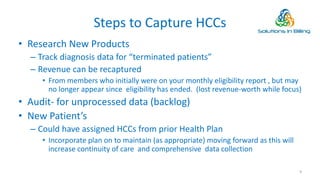 Steps to Capture HCCs
• Research New Products
– Track diagnosis data for “terminated patients”
– Revenue can be recaptured
• From members who initially were on your monthly eligibility report , but may
no longer appear since eligibility has ended. (lost revenue-worth while focus)
• Audit- for unprocessed data (backlog)
• New Patient’s
– Could have assigned HCCs from prior Health Plan
• Incorporate plan on to maintain (as appropriate) moving forward as this will
increase continuity of care and comprehensive data collection
9
 